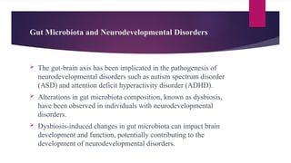 Gut Microbiota and Neurodevelopmental Disorders
 The gut-brain axis has been implicated in the pathogenesis of
neurodevelopmental disorders such as autism spectrum disorder
(ASD) and attention deficit hyperactivity disorder (ADHD).
 Alterations in gut microbiota composition, known as dysbiosis,
have been observed in individuals with neurodevelopmental
disorders.
 Dysbiosis-induced changes in gut microbiota can impact brain
development and function, potentially contributing to the
development of neurodevelopmental disorders.
 