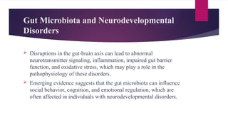 Gut Microbiota and Neurodevelopmental
Disorders
 Disruptions in the gut-brain axis can lead to abnormal
neurotransmitter signaling, inflammation, impaired gut barrier
function, and oxidative stress, which may play a role in the
pathophysiology of these disorders.
 Emerging evidence suggests that the gut microbiota can influence
social behavior, cognition, and emotional regulation, which are
often affected in individuals with neurodevelopmental disorders.
 