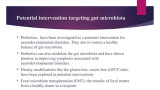 Potential intervention targeting gut microbiota
 Probiotics, have been investigated as a potential intervention for
neurodevelopmental disorders. They aim to restore a healthy
balance of gut microbiota.
 Prebiotics can also modulate the gut microbiota and have shown
promise in improving symptoms associated with
neurodevelopmental disorders.
 Dietary modifications like the gluten-free, casein-free (GFCF) diet,
have been explored as potential interventions
 Fecal microbiota transplantation (FMT), the transfer of fecal matter
from a healthy donor to a recipient
 