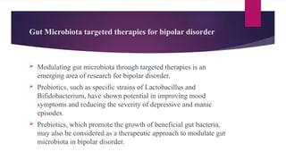 Gut Microbiota targeted therapies for bipolar disorder
 Modulating gut microbiota through targeted therapies is an
emerging area of research for bipolar disorder.
 Probiotics, such as specific strains of Lactobacillus and
Bifidobacterium, have shown potential in improving mood
symptoms and reducing the severity of depressive and manic
episodes.
 Prebiotics, which promote the growth of beneficial gut bacteria,
may also be considered as a therapeutic approach to modulate gut
microbiota in bipolar disorder.
 
