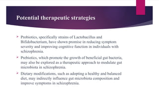 Potential therapeutic strategies
 Probiotics, specifically strains of Lactobacillus and
Bifidobacterium, have shown promise in reducing symptom
severity and improving cognitive function in individuals with
schizophrenia.
 Prebiotics, which promote the growth of beneficial gut bacteria,
may also be explored as a therapeutic approach to modulate gut
microbiota in schizophrenia.
 Dietary modifications, such as adopting a healthy and balanced
diet, may indirectly influence gut microbiota composition and
improve symptoms in schizophrenia.
 