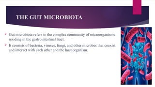 THE GUT MICROBIOTA
 Gut microbiota refers to the complex community of microorganisms
residing in the gastrointestinal tract.
 It consists of bacteria, viruses, fungi, and other microbes that coexist
and interact with each other and the host organism.
 
