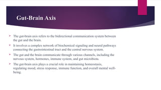 Gut-Brain Axis
 The gut-brain axis refers to the bidirectional communication system between
the gut and the brain.
 It involves a complex network of biochemical signaling and neural pathways
connecting the gastrointestinal tract and the central nervous system.
 The gut and the brain communicate through various channels, including the
nervous system, hormones, immune system, and gut microbiota.
 The gut-brain axis plays a crucial role in maintaining homeostasis,
regulating mood, stress response, immune function, and overall mental well-
being.
 