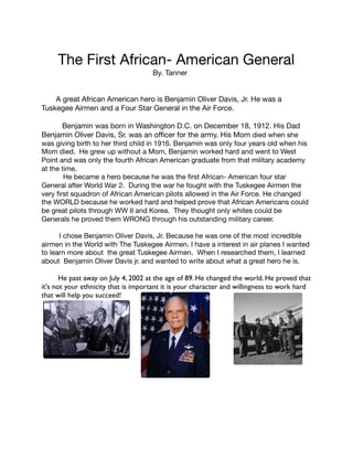 The First African- American General 






By. Tanner 


A great African American hero is Benjamin Oliver Davis, Jr. He was a
Tuskegee Airmen and a Four Star General in the Air Force. 



Benjamin was born in Washington D.C. on December 18, 1912. His Dad 

Benjamin Oliver Davis, Sr. was an oﬃcer for the army. His Mom died when she
was giving birth to her third child in 1916. Benjamin was only four years old when his
Mom died. He grew up without a Mom, Benjamin worked hard and went to West
Point and was only the fourth African American graduate from that military academy
at the time.

He became a hero because he was the ﬁrst African- American four star
General after World War 2. During the war he fought with the Tuskegee Airmen the
very ﬁrst squadron of African American pilots allowed in the Air Force. He changed
the WORLD because he worked hard and helped prove that African Americans could
be great pilots through WW II and Korea. They thought only whites could be
Generals he proved them WRONG through his outstanding military career.



I chose Benjamin Oliver Davis, Jr. Because he was one of the most incredible
airmen in the World with The Tuskegee Airmen. I have a interest in air planes I wanted
to learn more about the great Tuskegee Airmen. When I researched them, I learned
about Benjamin Oliver Davis jr. and wanted to write about what a great hero he is.



He past away on July 4, 2002 at the age of 89. He changed the world. He proved that
it's not your ethnicity that is important it is your character and willingness to work hard
that will help you succeed!














 