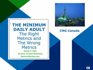 THE MINIMUM
DAILY ADULT                     CMG Canada
   The Right
  Metrics and
  The Wrong
    Metrics
        Denise P. Kalm
  Director, Product Marketing
     Denise.Kalm@ca.com
 