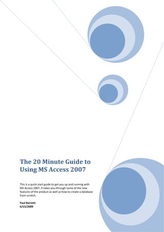 The 20 Minute Guide to
Using MS Access 2007

This is a quick start guide to get you up and running with
MS Access 2007. It takes you through some of the new
features of the product as well as how to create a database
from scratch.

Paul Barnett
6/15/2009
 