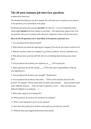 The 20 most common job interview questions by Allison Green, USNews.com The absolute best thing you can do to prepare for a job interview is to practice your answers to the questions you’re most likely to be asked. Practicing and saying your answers out loud over and over—or even writing them down, which might ingrain them more deeply in your brain—will significantly improve how well you perform when you’re actually in the interview, sitting face to face with the interviewer. Here are the 20 questions you’re most likely to be asked in a job interview: 1. Can you please tell me about yourself? 2. What interests you about this opening/our company? (Or why do you want to work for us?) 3. What do you know about our company? (e.g. history, products, services, reputation, etc.) 4. Why did you leave your last job? (Or why are you thinking about leaving your current job?) 5. Can you please tell me about your experience at ___? (Fill in past job.) 6. What experience do you have doing ____? (Fill in the major responsibilities of the job your applying for.) 7. Can you please tell me about your strengths? Weaknesses? 8. Can you please tell me about a time when… ? (Fill in with situations relevant to the position. For instance: Tell me about when you had to take initiative … when you had to deal with a difficult customer … when you had to respond to a crisis … when you had to give difficult feedback to an employee … ) 9. What salary range are you looking for? 10. What questions do you have for me/about our company? 11. What’s most important to you in a new position? 12. How does this position fit in with the career path you envision for yourself? 13. What has been your biggest professional achievement?  