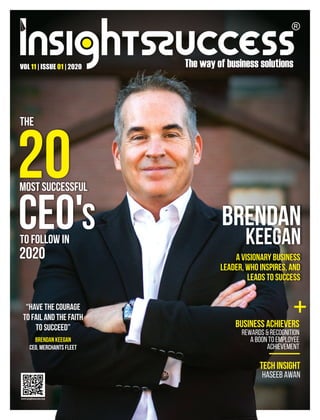 VOL | ISSUE | 2020
11 01
Brendan
Keegan
A Visionary Business
Leader, Who Inspires, and
Leads to Success
The
20
Most Successful
CEO's
to follow in
2020
Business Achievers
Rewards & Recognition
A Boon to Employee
Achievement
Tech Insight
Haseeb Awan
“Have the COURAGE
to Fail and the FAITH
to Succeed”
Brendan Keegan
CEO, Merchants Fleet
+
 