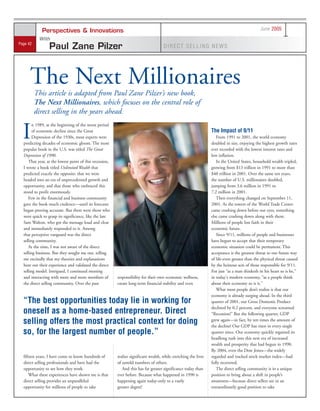 June 2005
             Perspectives & Innovations
           With
Page 42
                 Paul Zane Pilzer                                                    DIRECT SELLING NEWS




      The Next Millionaires
          This article is adapted from Paul Zane Pilzer’s new book,
          The Next Millionaires, which focuses on the central role of
          direct selling in the years ahead.


  I
        n 1989, at the beginning of the worst period
                                                                                                                 The Impact of 9/11
        of economic decline since the Great
        Depression of the 1930s, most experts were                                                                  From 1991 to 2001, the world economy
  predicting decades of economic gloom. The most                                                                 doubled in size, enjoying the highest growth rates
  popular book in the U.S. was titled The Great                                                                  ever recorded with the lowest interest rates and
  Depression of 1990.                                                                                            low inflation.
     That year, at the lowest point of this recession,                                                              In the United States, household wealth tripled,
  I wrote a book titled Unlimited Wealth that                                                                    growing from $13 trillion in 1991 to more than
  predicted exactly the opposite: that we were                                                                   $40 trillion in 2001. Over the same ten years,
  headed into an era of unprecedented growth and                                                                 the number of U.S. millionaires doubled,
  opportunity, and that those who embraced this                                                                  jumping from 3.6 million in 1991 to
  stood to profit enormously.                                                                                    7.2 million in 2001.
     Few in the financial and business community                                                                    Then everything changed on September 11,
  gave the book much credence—until its forecasts                                                                2001. As the towers of the World Trade Center
  began proving accurate. But there were those who                                                               came crashing down before our eyes, something
  were quick to grasp its significance, like the late                                                            else came crashing down along with them.
  Sam Walton, who got the message loud and clear                                                                 Millions of people lost faith in their
  and immediately responded to it. Among                                                                         economic future.
  that perceptive vanguard was the direct                                                                           Since 9/11, millions of people and businesses
  selling community.                                                                                             have begun to accept that their temporary
     At the time, I was not aware of the direct                                                                  economic situation could be permanent. This
  selling business. But they sought me out, telling                                                              acceptance is the greatest threat to our future way
  me excitedly that my theories and explanations                                                                 of life-even greater than the physical threat caused
  bore out their experience and validated the direct                                                             by the heinous acts of those responsible for 9/11.
  selling model. Intrigued, I continued meeting                                                                  For just “as a man thinketh in his heart so is he,”
  and interacting with more and more members of          responsibility for their own economic wellness,         in today's modern economy, “as a people think
  the direct selling community. Over the past            create long-term financial stability and even           about their economy so is it.”
                                                                                                                    What most people don’t realize is that our
                                                                                                                 economy is already surging ahead. In the third
  “The best opportunities today lie in working for                                                               quarter of 2001, our Gross Domestic Product
                                                                                                                 declined by 0.2 percent, and everyone screamed
  oneself as a home-based entrepreneur. Direct                                                                   “Recession!” But the following quarter, GDP
  selling offers the most practical context for doing                                                            grew again—in fact, by ten times the amount of
                                                                                                                 the decline! Our GDP has risen in every single
  so, for the largest number of people.”                                                                         quarter since. Our economy quickly regained its
                                                                                                                 headlong rush into this new era of increased
                                                                                                                 wealth and prosperity that had begun in 1990.
                                                                                                                 By 2004, even the Dow Jones—the widely
  fifteen years, I have come to know hundreds of         realize significant wealth, while enriching the lives   regarded and tracked stock market index—had
  direct selling professionals and have had the          of untold numbers of others.                            fully recovered.
  opportunity to see how they work.                         And this has far greater significance today than        The direct selling community is in a unique
      What these experiences have shown me is that       ever before. Because what happened in 1990 is           position to bring about a shift in people’s
  direct selling provides an unparalleled                happening again today-only to a vastly                  awareness—because direct sellers are in an
  opportunity for millions of people to take             greater degree!                                         extraordinarily good position to take
 