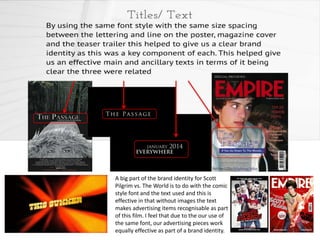A big part of the brand identity for Scott
Pilgrim vs. The World is to do with the comic
style font and the text used and this is
effective in that without images the text
makes advertising items recognisable as part
of this film. I feel that due to the our use of
the same font, our advertising pieces work
equally effective as part of a brand identity.

 