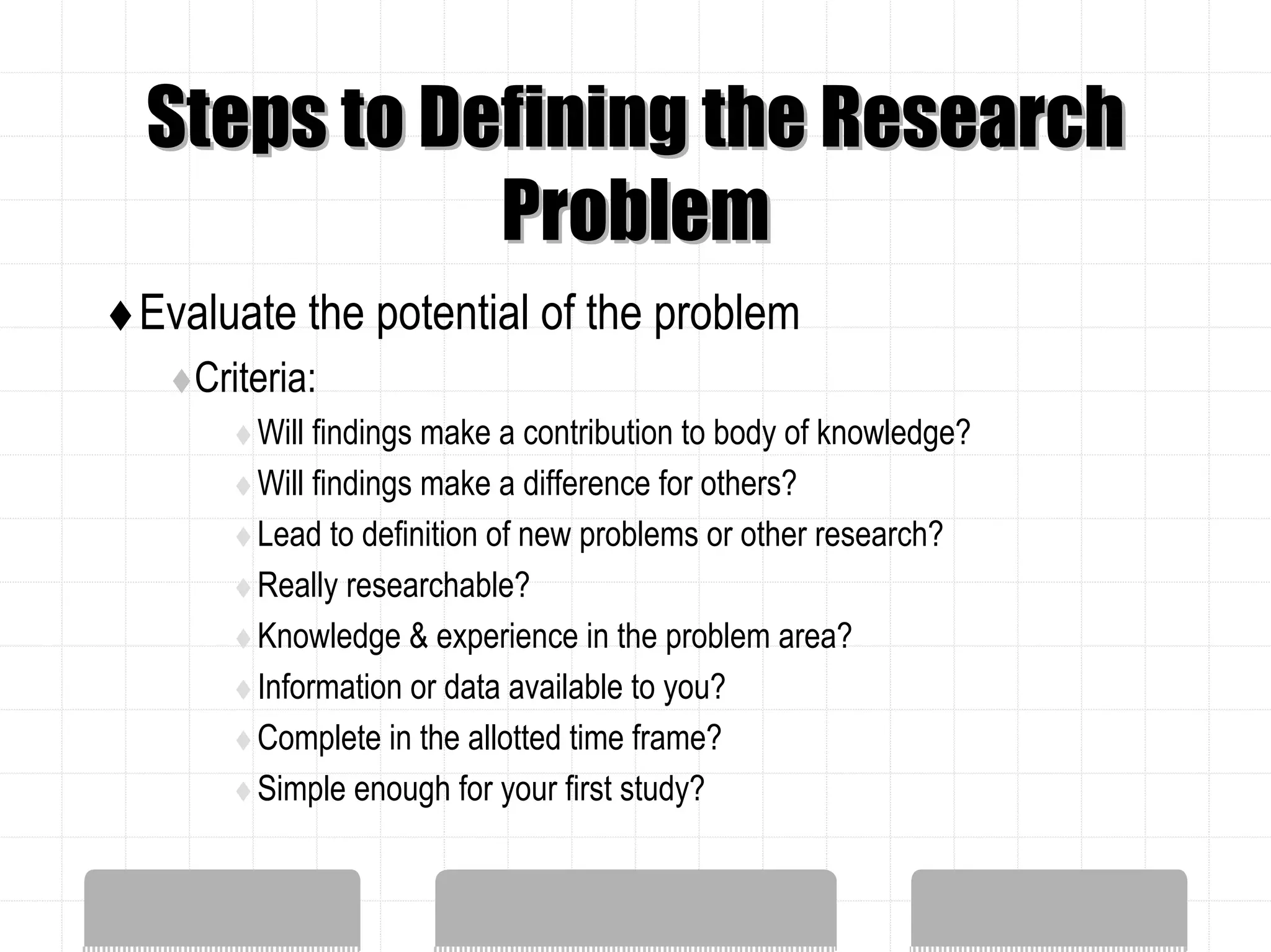 Steps to Defining the Research
           Problem
Evaluate the potential of the problem
   Criteria:
       Will findings make a contribution to body of knowledge?
       Will findings make a difference for others?
       Lead to definition of new problems or other research?
       Really researchable?
       Knowledge & experience in the problem area?
       Information or data available to you?
       Complete in the allotted time frame?
       Simple enough for your first study?
 