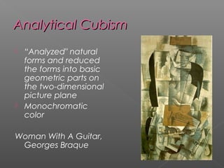 Analytical CubismAnalytical Cubism
 “Analyzed" natural
forms and reduced
the forms into basic
geometric parts on
the two-dimensional
picture plane
 Monochromatic
color
Woman With A Guitar,
Georges Braque
 