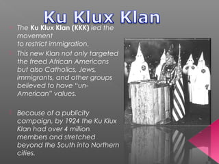 o The Ku Klux Klan (KKK) led the
movement
to restrict immigration.
 This new Klan not only targeted
the freed African Americans
but also Catholics, Jews,
immigrants, and other groups
believed to have “un-
American” values.
 Because of a publicity
campaign, by 1924 the Ku Klux
Klan had over 4 million
members and stretched
beyond the South into Northern
cities.
 