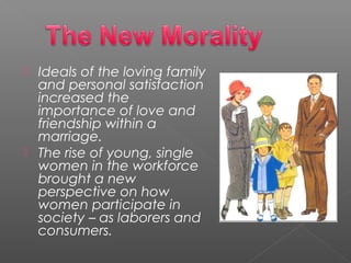  Ideals of the loving family
and personal satisfaction
increased the
importance of love and
friendship within a
marriage.
 The rise of young, single
women in the workforce
brought a new
perspective on how
women participate in
society – as laborers and
consumers.
 