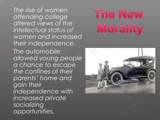 The rise of women
attending college
altered views of the
intellectual status of
women and increased
their independence.
 The automobile
allowed young people
a chance to escape
the confines of their
parents’ home and
gain their
independence with
increased private
socializing
opportunities.
 