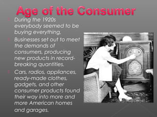  During the 1920s
everybody seemed to be
buying everything,
 Businesses set out to meet
the demands of
consumers, producing
new products in record-
breaking quantities. 
 Cars, radios, appliances,
ready-made clothes,
gadgets, and other
consumer products found
their way into more and
more American homes
and garages. 
 