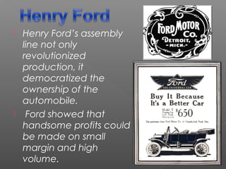  Henry Ford’s assembly
line not only
revolutionized
production, it
democratized the
ownership of the
automobile. 
 Ford showed that
handsome profits could
be made on small
margin and high
volume. 
 