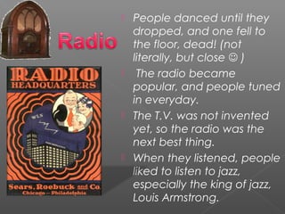  People danced until they
dropped, and one fell to
the floor, dead! (not
literally, but close  )
 The radio became
popular, and people tuned
in everyday.
 The T.V. was not invented
yet, so the radio was the
next best thing.
 When they listened, people
liked to listen to jazz,
especially the king of jazz,
Louis Armstrong.
 