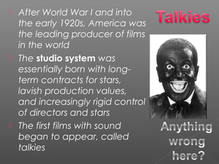  After World War I and into
the early 1920s, America was
the leading producer of films
in the world
 The studio system was
essentially born with long-
term contracts for stars,
lavish production values,
and increasingly rigid control
of directors and stars
 The first films with sound
began to appear, called
talkies
 