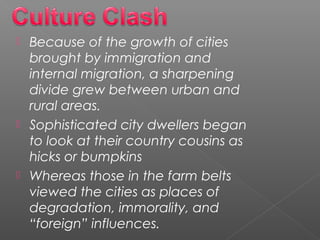  Because of the growth of cities
brought by immigration and
internal migration, a sharpening
divide grew between urban and
rural areas. 
 Sophisticated city dwellers began
to look at their country cousins as
hicks or bumpkins
 Whereas those in the farm belts
viewed the cities as places of
degradation, immorality, and
“foreign” influences. 
 