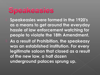  Speakeasies were formed in the 1920's
as a means to get around the everyday
hassle of law enforcement watching for
people to violate the 18th Amendment.
 As a result of Prohibition, the speakeasy
was an established institution. For every
legitimate saloon that closed as a result
of the new law, a half dozen
underground palaces sprung up.
 