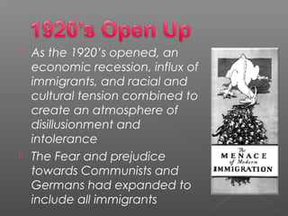  As the 1920’s opened, an
economic recession, influx of
immigrants, and racial and
cultural tension combined to
create an atmosphere of
disillusionment and
intolerance
 The Fear and prejudice
towards Communists and
Germans had expanded to
include all immigrants
 