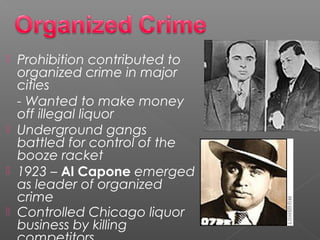  Prohibition contributed to
organized crime in major
cities
- Wanted to make money
off illegal liquor
 Underground gangs
battled for control of the
booze racket
 1923 – Al Capone emerged
as leader of organized
crime
 Controlled Chicago liquor
business by killing
 
