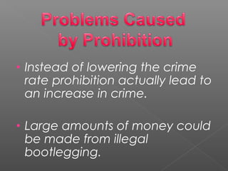 • Instead of lowering the crime
rate prohibition actually lead to
an increase in crime.
• Large amounts of money could
be made from illegal
bootlegging.
 