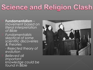  Fundamentalism –
movement based on
literal interpretation
of Bible
 Fundamentalists
skeptical of some
scientific discoveries
& theories
- Rejected theory of
evolution
 Believed all
important
knowledge could be
found in Bible
 