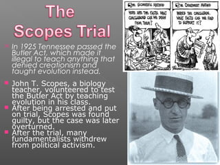 In 1925 Tennessee passed the
Butler Act, which made it
illegal to teach anything that
denied creationism and
taught evolution instead.
 John T. Scopes, a biology
teacher, volunteered to test
the Butler Act by teaching
evolution in his class.
 After being arrested and put
on trial, Scopes was found
guilty, but the case was later
overturned.
 After the trial, many
fundamentalists withdrew
from political activism.
 