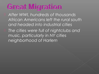  After WWI, hundreds of thousands
African Americans left the rural south
and headed into industrial cities
 The cities were full of nightclubs and
music, particularly in NY cities
neighborhood of Harlem
 