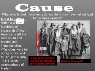 Cause
s
What events and movements do you think may have helped lead
to the Renaissance?Great Migration:
•After WWI,
hundreds of
thousands African
Americans left the
rural south and
headed into
industrial cities
•The cities were full
of nightclubs and
music, particularly
in NY cities
neighborhood of
Harlem
Every family has that
one member that they
don’t want to admit to!
Don’t let it be you!!!
 