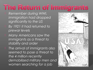  Remember during WWI,
immigration had dropped
significantly to the US
 By 1921 it had returned to
prewar levels
 Many Americans saw the
immigrants as a threat to
stability and order
 The arrival of immigrants also
seemed to pose a threat to
the 4 million recently
demobilized military men and
women searching for a job
 
