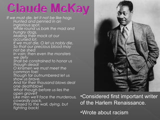 If we must die, let it not be like hogs
Hunted and penned in an
inglorious spot,
While round us bark the mad and
hungry dogs,
Making their mock at our
accursed lot.
If we must die, O let us nobly die,
So that our precious blood may
not be shed
In vain; then even the monsters
we defy
Shall be constrained to honor us
though dead!
O kinsmen we must meet the
common foe!
Though far outnumbered let us
show us brave,
And for their thousand blows deal
one deathblow!
What though before us lies the
open grave?
Like men we'll face the murderous,
cowardly pack,
Pressed to the wall, dying, but
fighting back!
•Considered first important writer
of the Harlem Renaissance.
•Wrote about racism
 