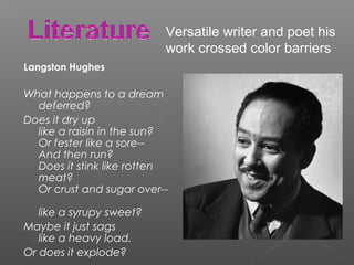 Langston Hughes
What happens to a dream
deferred?
Does it dry up
like a raisin in the sun?
Or fester like a sore--
And then run?
Does it stink like rotten
meat?
Or crust and sugar over--
like a syrupy sweet?
Maybe it just sags
like a heavy load.
Or does it explode?
Versatile writer and poet his
work crossed color barriers
 