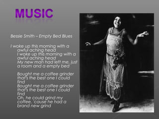 Bessie Smith – Empty Bed Blues
I woke up this morning with a
awful aching head
I woke up this morning with a
awful aching head
My new man had left me, just
a room and a empty bed
Bought me a coffee grinder
that's the best one I could
find
Bought me a coffee grinder
that's the best one I could
find
Oh, he could grind my
coffee, 'cause he had a
brand new grind
 