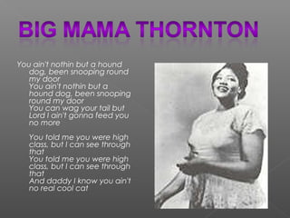 You ain't nothin but a hound
dog, been snooping round
my door
You ain't nothin but a
hound dog, been snooping
round my door
You can wag your tail but
Lord I ain't gonna feed you
no more
You told me you were high
class, but I can see through
that
You told me you were high
class, but I can see through
that
And daddy I know you ain't
no real cool cat
 