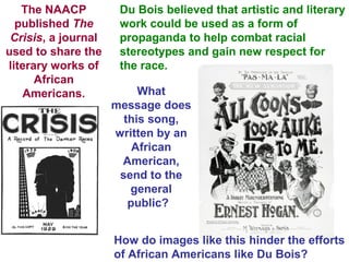 The NAACP
published The
Crisis, a journal
used to share the
literary works of
African
Americans.
Du Bois believed that artistic and literary
work could be used as a form of
propaganda to help combat racial
stereotypes and gain new respect for
the race.
What
message does
this song,
written by an
African
American,
send to the
general
public?
How do images like this hinder the efforts
of African Americans like Du Bois?
 