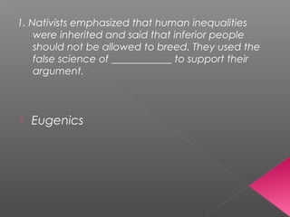 1. Nativists emphasized that human inequalities
were inherited and said that inferior people
should not be allowed to breed. They used the
false science of ____________ to support their
argument.
 Eugenics
 