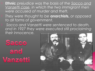  Ethnic prejudice was the basis of the Sacco and
Vanzetti case, in which the two immigrant men
were accused of murder and theft.
 They were thought to be anarchists, or opposed
to all forms of government.
 Sacco and Vanzetti were sentenced to death,
and in 1927 they were executed still proclaiming
their innocence.
 