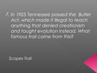 7. In 1925 Tennessee passed the Butler
Act, which made it illegal to teach
anything that denied creationism
and taught evolution instead. What
famous trail came from this?
 Scopes Trail
 