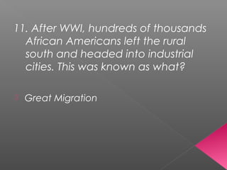 11. After WWI, hundreds of thousands
African Americans left the rural
south and headed into industrial
cities. This was known as what?
 Great Migration
 