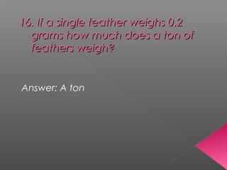 16. If a single feather weighs 0.216. If a single feather weighs 0.2
grams how much does a ton ofgrams how much does a ton of
feathers weigh?feathers weigh?
Answer: A ton
 