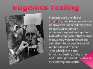  Nativists used the idea of
eugenicseugenics, the false science of the
improvement of hereditary traits,
to give support to their
arguments against immigration.
 Nativists emphasized that human
inequalities were inherited and
said that inferior people should
not be allowed to breed.
 This added to the anti-
immigrant feeling of the time
and further promoted the idea of
strict immigrant control.
 