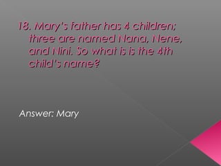 18. Mary’s father has 4 children;18. Mary’s father has 4 children;
three are named Nana, Nene,three are named Nana, Nene,
and Nini. So what is is the 4thand Nini. So what is is the 4th
child’s name?child’s name?
Answer: Mary
 