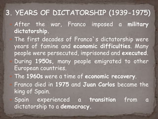  After the war, Franco imposed a military
dictatorship.
 The first decades of Franco`s dictatorship were
years of famine and economic difficulties. Many
people were persecuted, imprisoned and executed.
 During 1950s, many people emigrated to other
European countries.
 The 1960s were a time of economic recovery.
 Franco died in 1975 and Juan Carlos became the
king of Spain.
 Spain experienced a transition from a
dictatorship to a democracy.
 