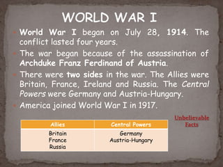  World War I began on July 28, 1914. The
conflict lasted four years.
 The war began because of the assassination of
Archduke Franz Ferdinand of Austria.
 There were two sides in the war. The Allies were
Britain, France, Ireland and Russia. The Central
Powers were Germany and Austria-Hungary.
 America joined World War I in 1917.
Allies Central Powers
Britain
France
Russia
Germany
Austria-Hungary
Unbelievable
Facts
 
