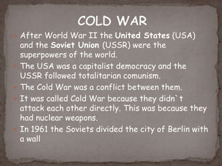  After World War II the United States (USA)
and the Soviet Union (USSR) were the
superpowers of the world.
 The USA was a capitalist democracy and the
USSR followed totalitarian comunism.
 The Cold War was a conflict between them.
 It was called Cold War because they didn`t
attack each other directly. This was because they
had nuclear weapons.
 In 1961 the Soviets divided the city of Berlin with
a wall
 