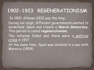  In 1902 Alfonso XIII was the king.
 During his reign, different governments wanted to
modernise Spain and create a liberal democracy.
This period is called regenerationism.
 The reforms failed and there were a political
crisis in 1917.
 At the same time, Spain was involved in a war with
Morocco (1909)
 