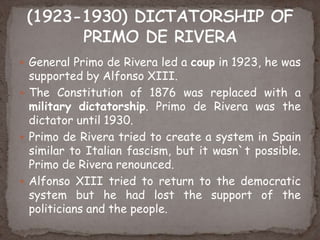  General Primo de Rivera led a coup in 1923, he was
supported by Alfonso XIII.
 The Constitution of 1876 was replaced with a
military dictatorship. Primo de Rivera was the
dictator until 1930.
 Primo de Rivera tried to create a system in Spain
similar to Italian fascism, but it wasn`t possible.
Primo de Rivera renounced.
 Alfonso XIII tried to return to the democratic
system but he had lost the support of the
politicians and the people.
 